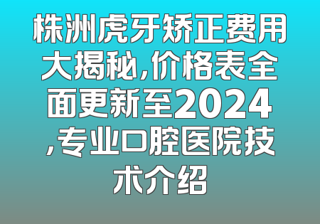 株洲虎牙矫正费用大揭秘，价格表全面更新至2024，专业口腔医院技术介绍