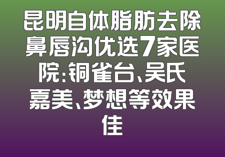 昆明自体脂肪去除鼻唇沟优选7家医院：铜雀台、吴氏嘉美、梦想等效果佳