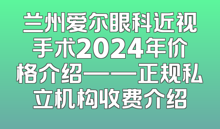 兰州爱尔眼科近视手术2024年价格介绍——正规私立机构收费介绍