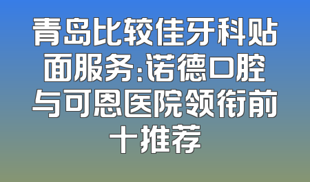 青岛比较佳牙科贴面服务：诺德口腔与可恩医院领衔前十推荐