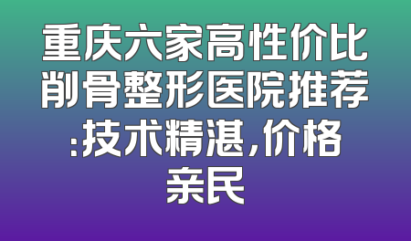重庆六家高性价比削骨整形医院推荐：技术精湛，价格亲民