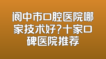 阆中市口腔医院哪家技术好？十家口碑医院推荐