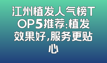 江州植发人气榜TOP5推荐：植发效果好，服务更贴心