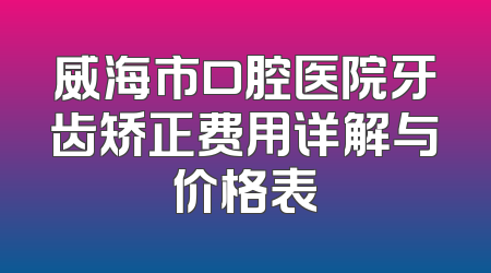威海市口腔医院牙齿矫正费用详解与价格表