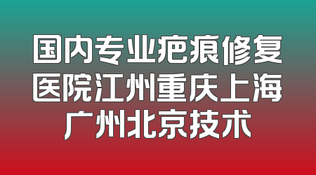 国内专业疤痕修复医院江州重庆上海广州北京技术