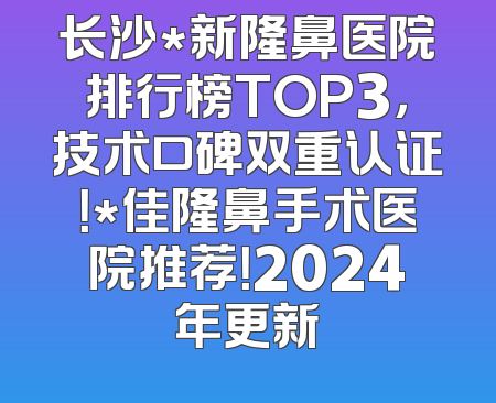 长沙*新隆鼻医院排行榜TOP3，技术口碑双重认证！*佳隆鼻手术医院推荐！2024年更新
