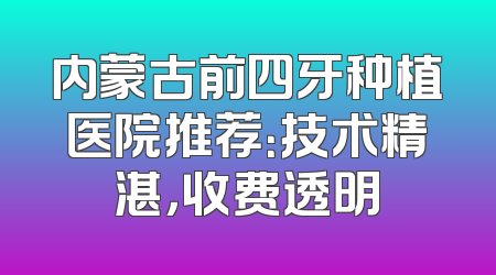 内蒙古前四牙种植医院推荐：技术精湛，收费透明