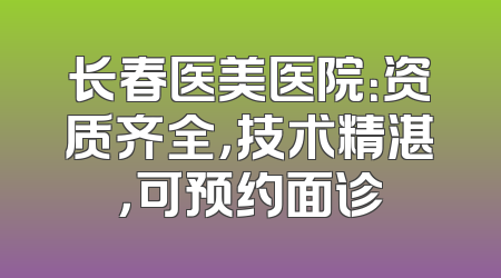 长春医美医院：资质齐全，技术精湛，可预约面诊