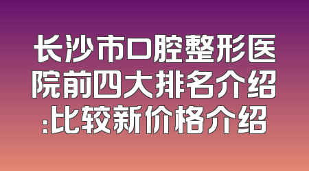 长沙市口腔整形医院前四大排名介绍：比较新价格介绍