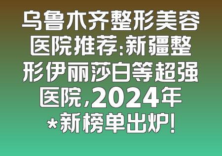 乌鲁木齐整形美容医院推荐：新疆整形伊丽莎白等超强医院，2024年*新榜单出炉！