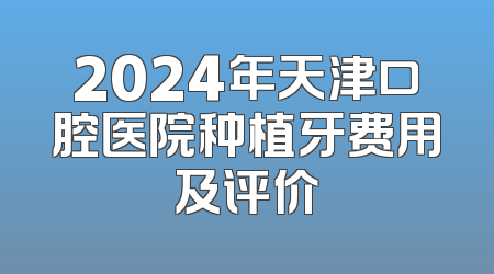 2024年天津口腔医院种植牙费用及评价