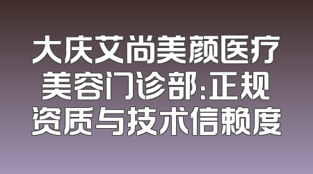 大庆艾尚美颜医疗美容门诊部：正规资质与技术信赖度