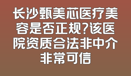 长沙甄美芯医疗美容是否正规？该医院资质合法非中介非常可信