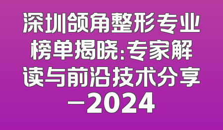 深圳颌角整形专业榜单揭晓：专家解读与前沿技术分享_2024