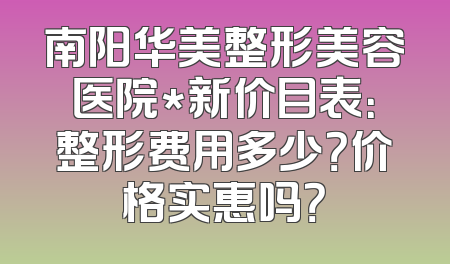 南阳华美整形美容医院*新价目表：整形费用多少？价格实惠吗？