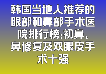 韩国当地人推荐的眼部和鼻部手术医院排行榜：初鼻、鼻修复及双眼皮手术十强