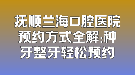 抚顺兰海口腔医院预约方式全解：种牙整牙轻松预约