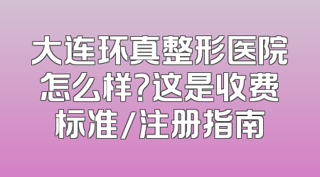 大连环真整形医院怎么样？这是收费标准/注册指南