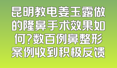 昆明教电姜玉露做的隆鼻手术效果如何？数百例鼻整形案例收到积极反馈