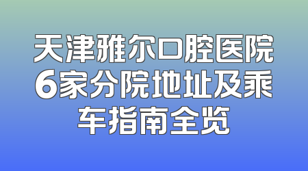 天津雅尔口腔医院6家分院地址及乘车指南全览