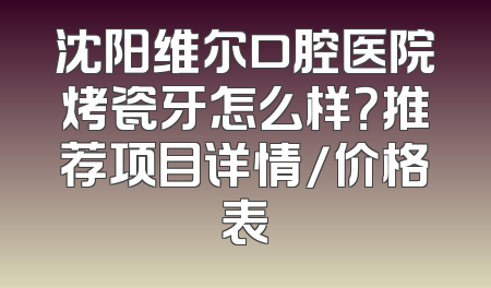 沈阳维尔口腔医院烤瓷牙怎么样？推荐项目详情/价格表