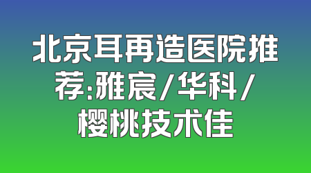 北京耳再造医院推荐：雅宸/华科/樱桃技术佳