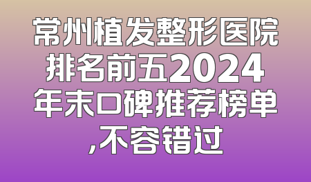 常州植发整形医院排名前五2024年末口碑推荐榜单，不容错过
