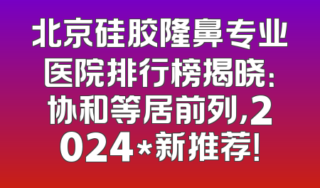 北京硅胶隆鼻专业医院排行榜揭晓：协和等居前列，2024*新推荐！