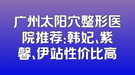 广州太阳穴整形医院推荐：韩妃、紫馨、伊站性价比高