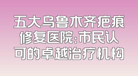 五大乌鲁木齐疤痕修复医院：市民认可的卓越治疗机构