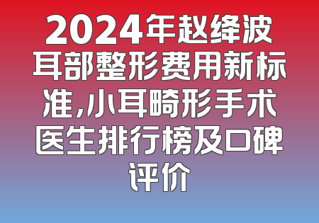 2024年赵绛波耳部整形费用新标准，小耳畸形手术医生排行榜及口碑评价