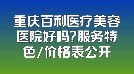 重庆百利医疗美容医院好吗？服务特色/价格表公开
