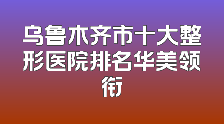乌鲁木齐市十大整形医院排名华美领衔