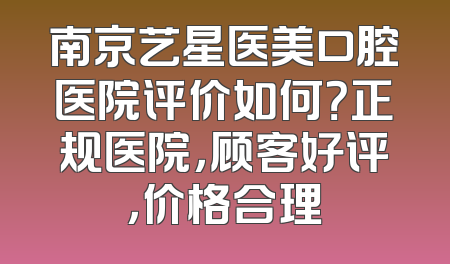 南京艺星医美口腔医院评价如何？正规医院，顾客好评，价格合理