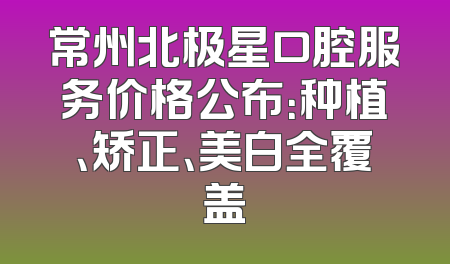 常州北极星口腔服务价格公布：种植、矫正、美白全覆盖