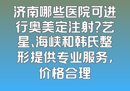 济南哪些医院可进行奥美定注射？艺星、海峡和韩氏整形提供专业服务，价格合理