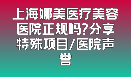 上海娜美医疗美容医院正规吗？分享特殊项目/医院声誉
