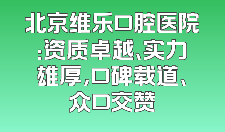 北京维乐口腔医院：资质卓越、实力雄厚，口碑载道、众口交赞