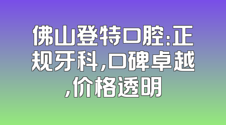佛山登特口腔：正规牙科，口碑卓越，价格透明