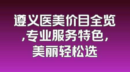 遵义医美价目全览，专业服务特色，美丽轻松选
