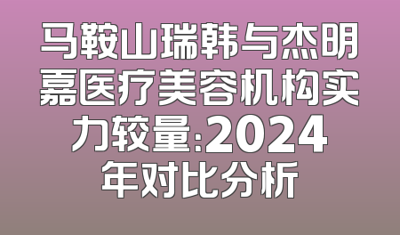 马鞍山瑞韩与杰明嘉医疗美容机构实力较量：2024年对比分析