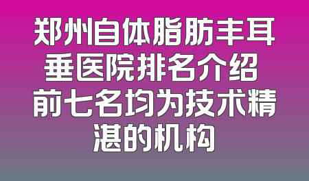 郑州自体脂肪丰耳垂医院排名介绍 前七名均为技术精湛的机构