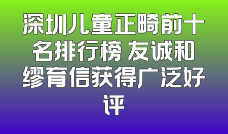 深圳儿童正畸前十名排行榜 友诚和缪育信获得广泛好评
