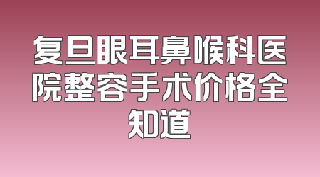 复旦眼耳鼻喉科医院整容手术价格全知道