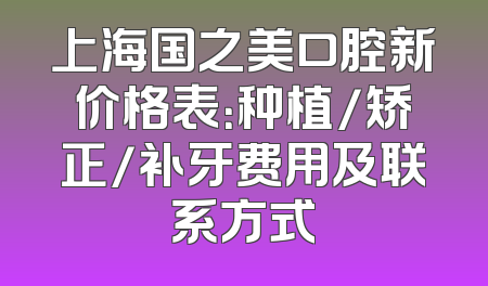 上海国之美口腔新价格表：种植/矫正/补牙费用及联系方式