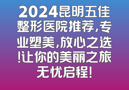 2024昆明五佳整形医院推荐，专业塑美，放心之选！让你的美丽之旅无忧启程！