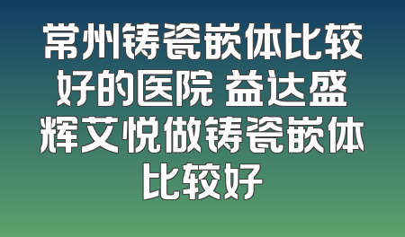 常州铸瓷嵌体比较好的医院 益达盛辉艾悦做铸瓷嵌体比较好