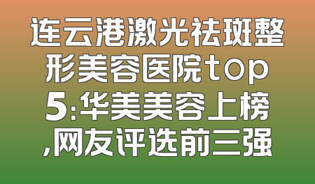连云港激光祛斑整形美容医院top5：华美美容上榜，网友评选前三强