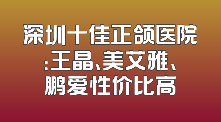 深圳十佳正颌医院：王晶、美艾雅、鹏爱性价比高