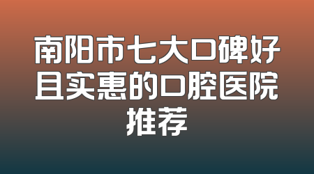 南阳市七大口碑好且实惠的口腔医院推荐